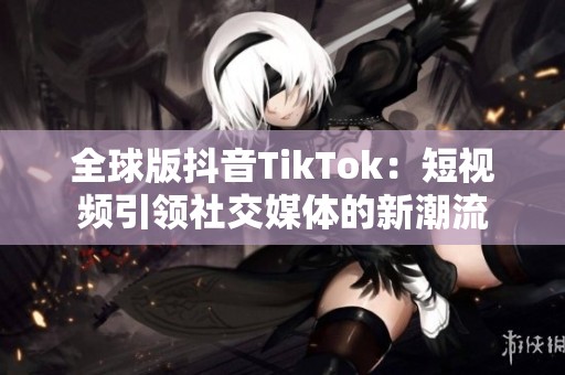 全球版抖音TikTok：短视频引领社交媒体的新潮流