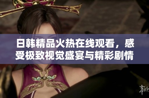 日韩精品火热在线观看，感受极致视觉盛宴与精彩剧情