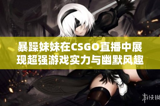 暴躁妹妹在CSGO直播中展现超强游戏实力与幽默风趣