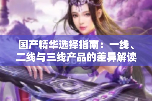 国产精华选择指南：一线、二线与三线产品的差异解读
