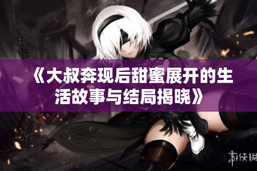 《大叔奔现后甜蜜展开的生活故事与结局揭晓》
