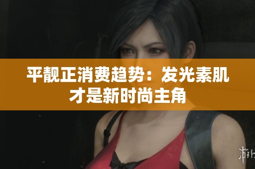 平靓正消费趋势：发光素肌才是新时尚主角
