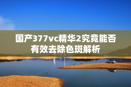 国产377vc精华2究竟能否有效去除色斑解析