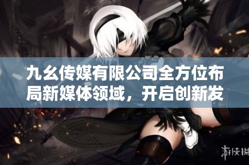 九幺传媒有限公司全方位布局新媒体领域，开启创新发展新篇章