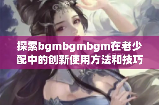 探索bgmbgmbgm在老少配中的创新使用方法和技巧