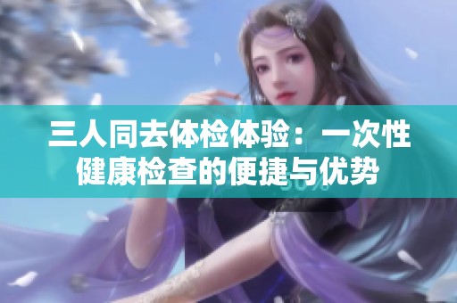 三人同去体检体验：一次性健康检查的便捷与优势
