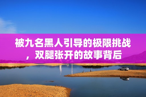 被九名黑人引导的极限挑战，双腿张开的故事背后