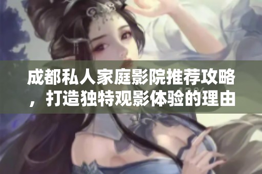 成都私人家庭影院推荐攻略，打造独特观影体验的理由