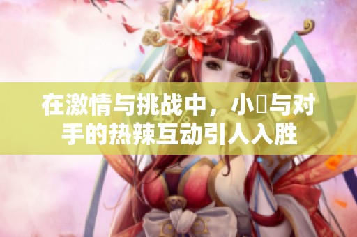 在激情与挑战中，小泬与对手的热辣互动引人入胜