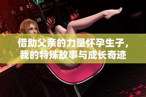 借助父亲的力量怀孕生子，我的特殊故事与成长奇迹