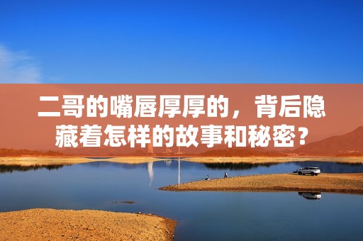 二哥的嘴唇厚厚的，背后隐藏着怎样的故事和秘密？
