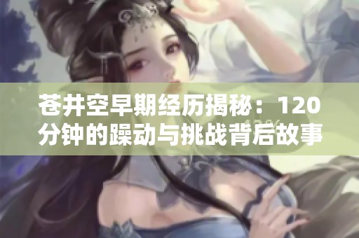 苍井空早期经历揭秘：120分钟的躁动与挑战背后故事