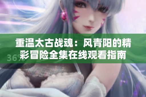 重温太古战魂：风青阳的精彩冒险全集在线观看指南
