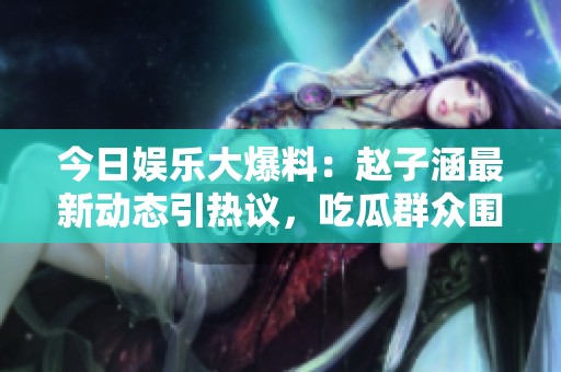 今日娱乐大爆料：赵子涵最新动态引热议，吃瓜群众围观！