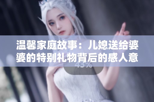 温馨家庭故事：儿媳送给婆婆的特别礼物背后的感人意义