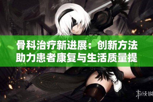 骨科治疗新进展：创新方法助力患者康复与生活质量提升