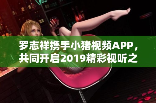 罗志祥携手小猪视频APP，共同开启2019精彩视听之旅