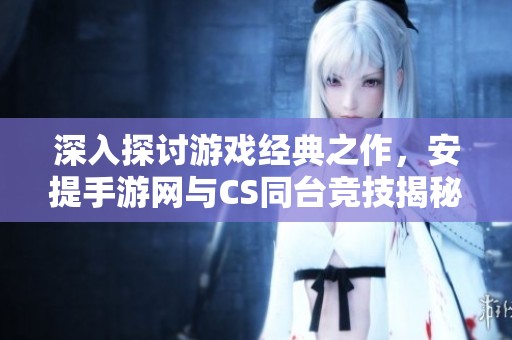深入探讨游戏经典之作，安提手游网与CS同台竞技揭秘