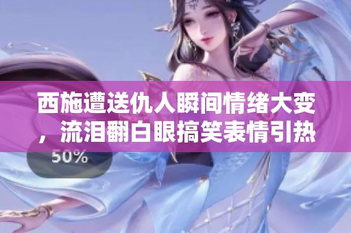 西施遭送仇人瞬间情绪大变，流泪翻白眼搞笑表情引热议