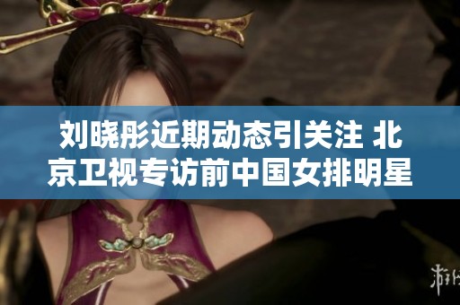 刘晓彤近期动态引关注 北京卫视专访前中国女排明星奥运冠军
