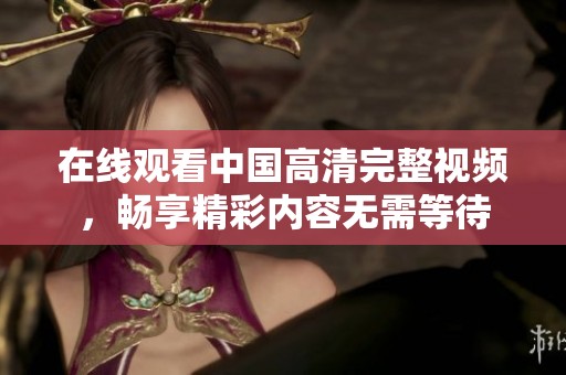 在线观看中国高清完整视频，畅享精彩内容无需等待