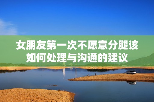 女朋友第一次不愿意分腿该如何处理与沟通的建议