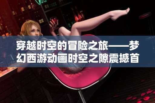 穿越时空的冒险之旅——梦幻西游动画时空之隙震撼首发