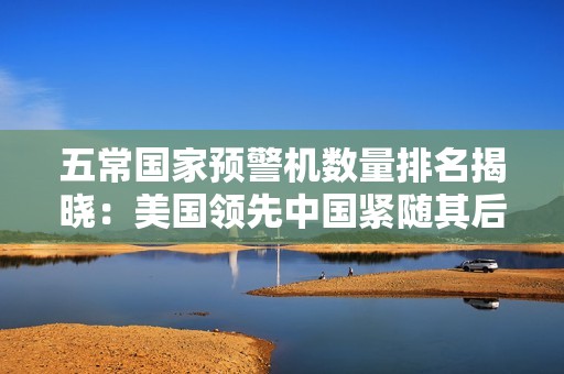 五常国家预警机数量排名揭晓：美国领先中国紧随其后