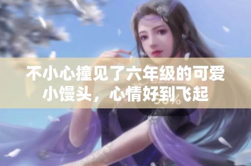 不小心撞见了六年级的可爱小馒头，心情好到飞起