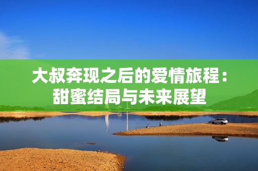大叔奔现之后的爱情旅程：甜蜜结局与未来展望