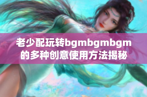 老少配玩转bgmbgmbgm的多种创意使用方法揭秘