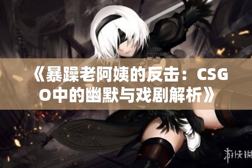 《暴躁老阿姨的反击：CSGO中的幽默与戏剧解析》