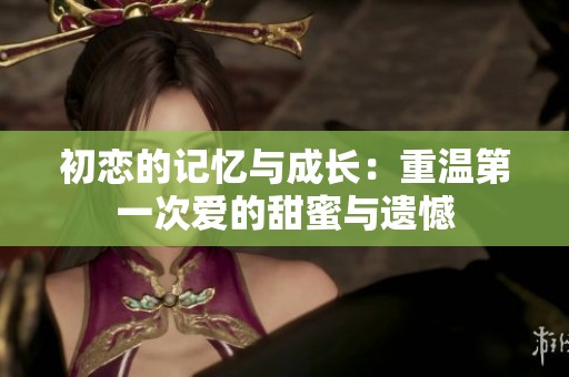 初恋的记忆与成长：重温第一次爱的甜蜜与遗憾