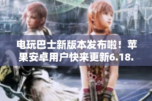 电玩巴士新版本发布啦！苹果安卓用户快来更新6.18.1！