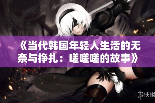 《当代韩国年轻人生活的无奈与挣扎：嗟嗟嗟的故事》