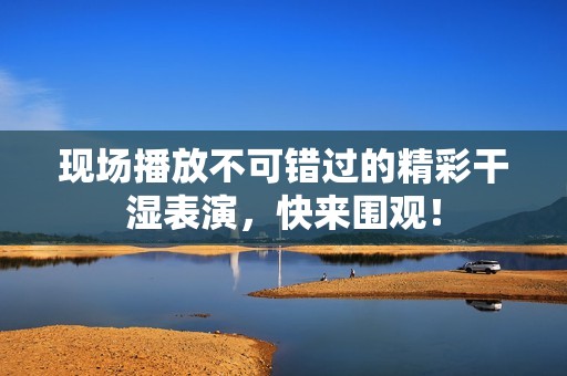 现场播放不可错过的精彩干湿表演，快来围观！