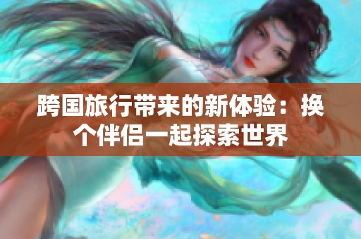 跨国旅行带来的新体验：换个伴侣一起探索世界