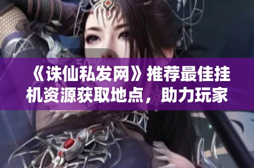 《诛仙私发网》推荐最佳挂机资源获取地点，助力玩家高效升级！