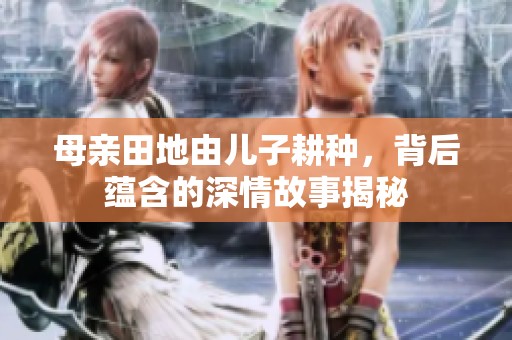 母亲田地由儿子耕种，背后蕴含的深情故事揭秘
