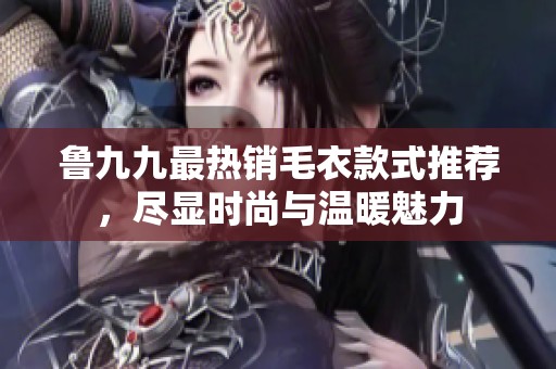 鲁九九最热销毛衣款式推荐，尽显时尚与温暖魅力
