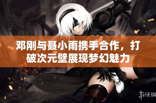 邓刚与聂小雨携手合作，打破次元壁展现梦幻魅力