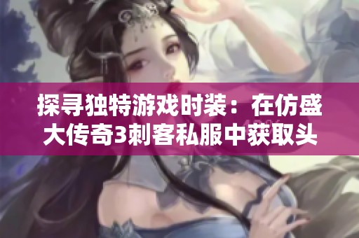 探寻独特游戏时装：在仿盛大传奇3刺客私服中获取头饰技巧