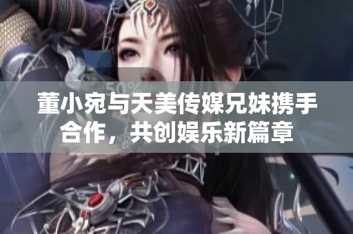 董小宛与天美传媒兄妹携手合作，共创娱乐新篇章