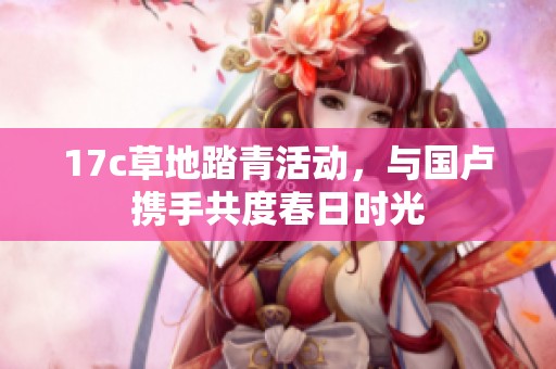 17c草地踏青活动，与国卢携手共度春日时光