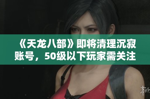 《天龙八部》即将清理沉寂账号，50级以下玩家需关注！