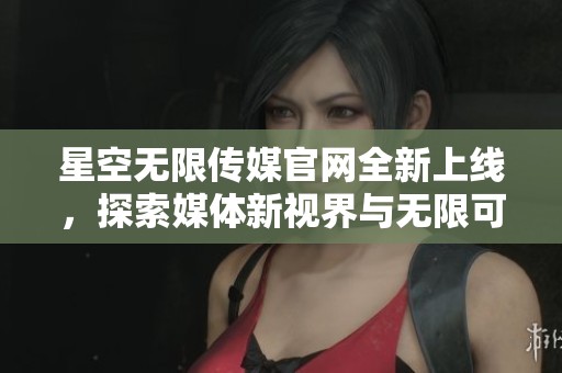 星空无限传媒官网全新上线，探索媒体新视界与无限可能