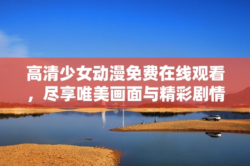 高清少女动漫免费在线观看，尽享唯美画面与精彩剧情