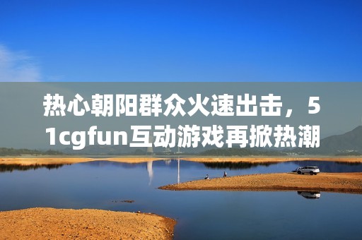 热心朝阳群众火速出击，51cgfun互动游戏再掀热潮