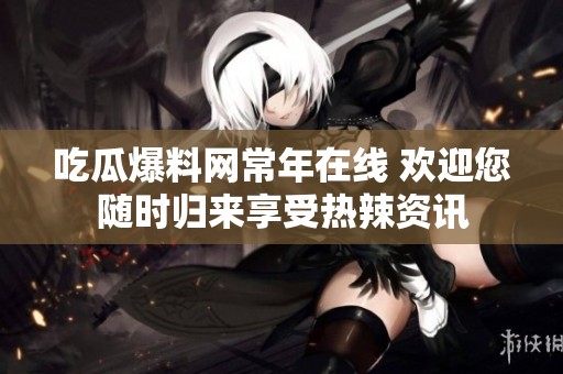 吃瓜爆料网常年在线 欢迎您随时归来享受热辣资讯