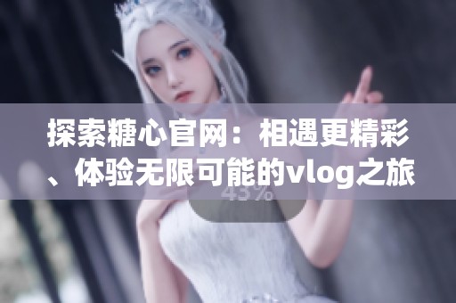 探索糖心官网：相遇更精彩、体验无限可能的vlog之旅